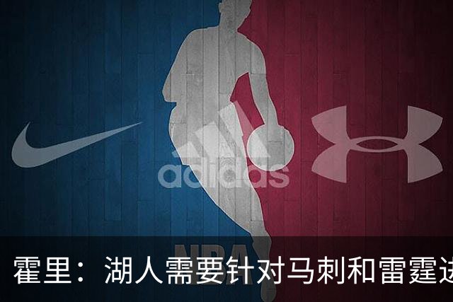 霍里：湖人需要针对马刺和雷霆进行补强 找到合适的人选防守文班